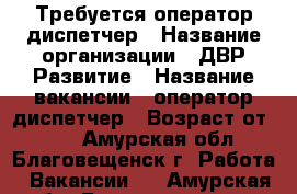 Требуется оператор-диспетчер › Название организации ­ ДВР Развитие › Название вакансии ­ оператор-диспетчер › Возраст от ­ 18 - Амурская обл., Благовещенск г. Работа » Вакансии   . Амурская обл.,Благовещенск г.